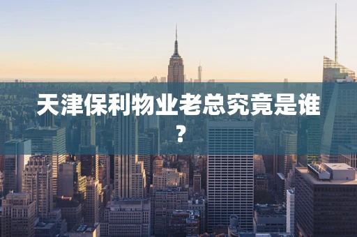天津保利物业老总究竟是谁？