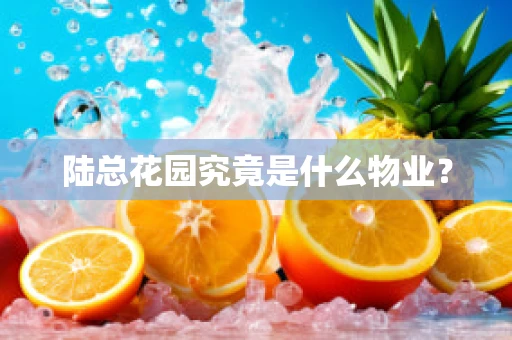 陆总花园究竟是什么物业？